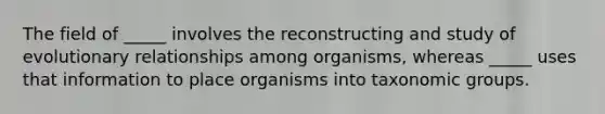 The field of _____ involves the reconstructing and study of evolutionary relationships among organisms, whereas _____ uses that information to place organisms into taxonomic groups.