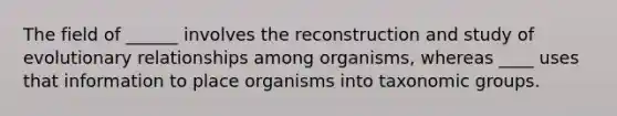 The field of ______ involves the reconstruction and study of evolutionary relationships among organisms, whereas ____ uses that information to place organisms into taxonomic groups.