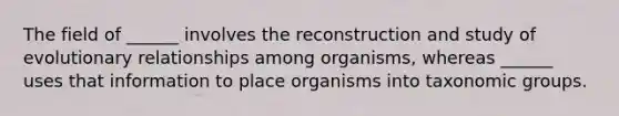 The field of ______ involves the reconstruction and study of evolutionary relationships among organisms, whereas ______ uses that information to place organisms into taxonomic groups.