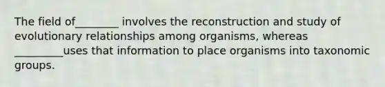 The field of________ involves the reconstruction and study of evolutionary relationships among organisms, whereas _________uses that information to place organisms into taxonomic groups.