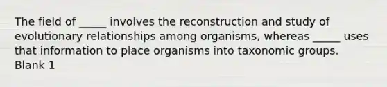 The field of _____ involves the reconstruction and study of evolutionary relationships among organisms, whereas _____ uses that information to place organisms into taxonomic groups. Blank 1