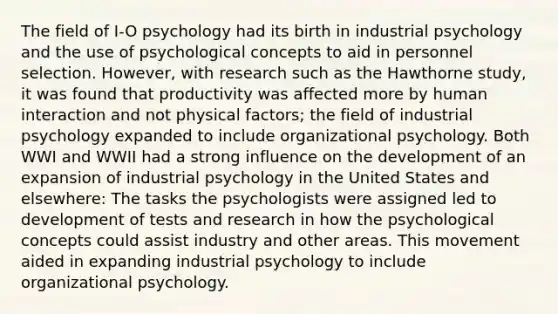 The field of I-O psychology had its birth in industrial psychology and the use of psychological concepts to aid in personnel selection. However, with research such as the Hawthorne study, it was found that productivity was affected more by human interaction and not physical factors; the field of industrial psychology expanded to include organizational psychology. Both WWI and WWII had a strong influence on the development of an expansion of industrial psychology in the United States and elsewhere: The tasks the psychologists were assigned led to development of tests and research in how the psychological concepts could assist industry and other areas. This movement aided in expanding industrial psychology to include organizational psychology.