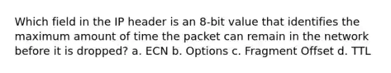 Which field in the IP header is an 8-bit value that identifies the maximum amount of time the packet can remain in the network before it is dropped? a. ECN b. Options c. Fragment Offset d. TTL