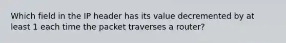 Which field in the IP header has its value decremented by at least 1 each time the packet traverses a router?