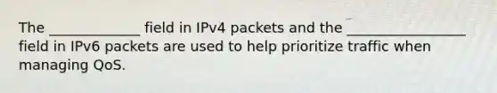 The _____________ field in IPv4 packets and the _________________ field in IPv6 packets are used to help prioritize traffic when managing QoS.