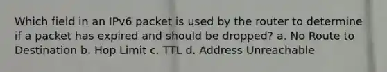 Which field in an IPv6 packet is used by the router to determine if a packet has expired and should be dropped? a. No Route to Destination b. Hop Limit c. TTL d. Address Unreachable