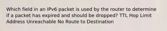 Which field in an IPv6 packet is used by the router to determine if a packet has expired and should be dropped? TTL Hop Limit Address Unreachable No Route to Destination