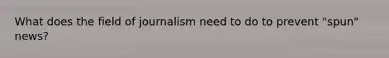 What does the field of journalism need to do to prevent "spun" news?