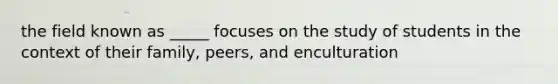 the field known as _____ focuses on the study of students in the context of their family, peers, and enculturation