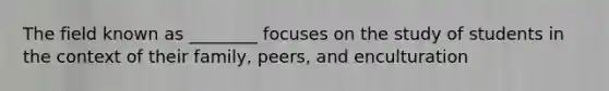 The field known as ________ focuses on the study of students in the context of their family, peers, and enculturation