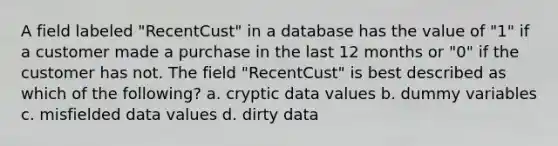 A field labeled "RecentCust" in a database has the value of "1" if a customer made a purchase in the last 12 months or "0" if the customer has not. The field "RecentCust" is best described as which of the following? a. cryptic data values b. dummy variables c. misfielded data values d. dirty data