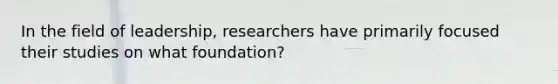 In the field of leadership, researchers have primarily focused their studies on what foundation?