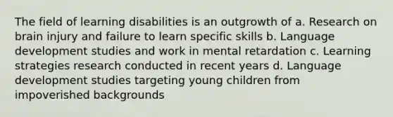 The field of learning disabilities is an outgrowth of a. Research on brain injury and failure to learn specific skills b. Language development studies and work in mental retardation c. Learning strategies research conducted in recent years d. Language development studies targeting young children from impoverished backgrounds