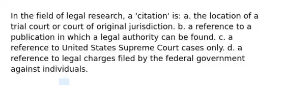 In the field of legal research, a 'citation' is: a. the location of a trial court or court of original jurisdiction. b. a reference to a publication in which a legal authority can be found. c. a reference to United States Supreme Court cases only. d. a reference to legal charges filed by the federal government against individuals.