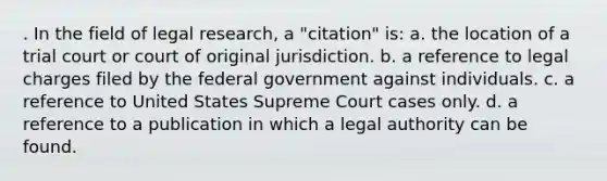 . In the field of legal research, a "citation" is: a. the location of a trial court or court of original jurisdiction. b. a reference to legal charges filed by the federal government against individuals. c. a reference to United States Supreme Court cases only. d. a reference to a publication in which a legal authority can be found.