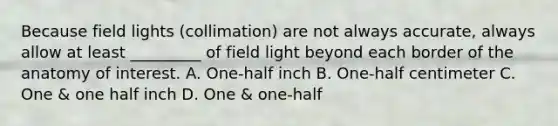 Because field lights (collimation) are not always accurate, always allow at least _________ of field light beyond each border of the anatomy of interest. A. One-half inch B. One-half centimeter C. One & one half inch D. One & one-half