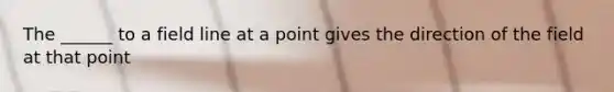 The ______ to a field line at a point gives the direction of the field at that point