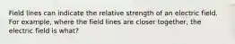 Field lines can indicate the relative strength of an electric field. For example, where the field lines are closer together, the electric field is what?