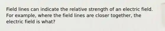 Field lines can indicate the relative strength of an electric field. For example, where the field lines are closer together, the electric field is what?