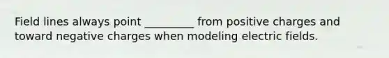 Field lines always point _________ from positive charges and toward negative charges when modeling electric fields.