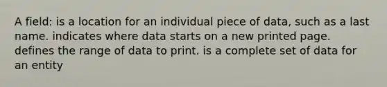 A field: is a location for an individual piece of data, such as a last name. indicates where data starts on a new printed page. defines the range of data to print. is a complete set of data for an entity