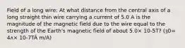 Field of a long wire: At what distance from the central axis of a long straight thin wire carrying a current of 5.0 A is the magnitude of the magnetic field due to the wire equal to the strength of the Earth's magnetic field of about 5.0× 10-5T? (ȝ0= 4ʌ× 10-7TÂ m/A)