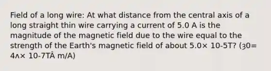 Field of a long wire: At what distance from the central axis of a long straight thin wire carrying a current of 5.0 A is the magnitude of the magnetic field due to the wire equal to the strength of the Earth's magnetic field of about 5.0× 10-5T? (ȝ0= 4ʌ× 10-7TÂ m/A)