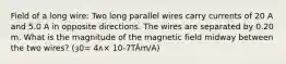 Field of a long wire: Two long parallel wires carry currents of 20 A and 5.0 A in opposite directions. The wires are separated by 0.20 m. What is the magnitude of the magnetic field midway between the two wires? (ȝ0= 4ʌ× 10-7TÂm/A)