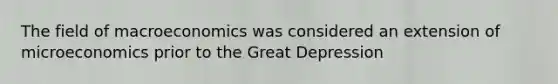 The field of macroeconomics was considered an extension of microeconomics prior to the Great Depression