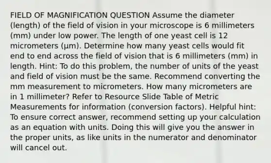 FIELD OF MAGNIFICATION QUESTION Assume the diameter (length) of the field of vision in your microscope is 6 millimeters (mm) under low power. The length of one yeast cell is 12 micrometers (μm). Determine how many yeast cells would fit end to end across the field of vision that is 6 millimeters (mm) in length. Hint: To do this problem, the number of units of the yeast and field of vision must be the same. Recommend converting the mm measurement to micrometers. How many micrometers are in 1 millimeter? Refer to Resource Slide Table of Metric Measurements for information (conversion factors). Helpful hint: To ensure correct answer, recommend setting up your calculation as an equation with units. Doing this will give you the answer in the proper units, as like units in the numerator and denominator will cancel out.