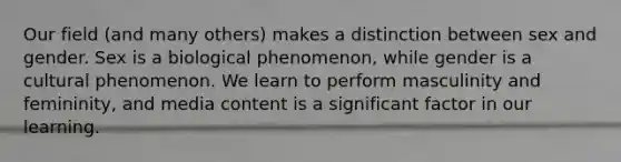 Our field (and many others) makes a distinction between sex and gender. Sex is a biological phenomenon, while gender is a cultural phenomenon. We learn to perform masculinity and femininity, and media content is a significant factor in our learning.