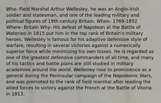 Who- Field Marshal Arthur Wellesley, he was an Anglo-Irish soldier and statesman, and one of the leading military and political figures of 19th-century Britain. When- 1769-1852 Where- Britain Why- His defeat of Napoleon at the Battle of Waterloo in 1815 put him in the top rank of Britain's military heroes. Wellesley is famous for his adaptive defensive style of warfare, resulting in several victories against a numerically superior force while minimizing his own losses. He is regarded as one of the greatest defensive commanders of all time, and many of his tactics and battle plans are still studied in military academies around the world. Wellesley rose to prominence as a general during the Peninsular campaign of the Napoleonic Wars, and was promoted to the rank of field marshal after leading the allied forces to victory against the French at the Battle of Vitoria in 1813.