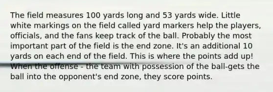 The field measures 100 yards long and 53 yards wide. Little white markings on the field called yard markers help the players, officials, and the fans keep track of the ball. Probably the most important part of the field is the end zone. It's an additional 10 yards on each end of the field. This is where the points add up! When the offense - the team with possession of the ball-gets the ball into the opponent's end zone, they score points.