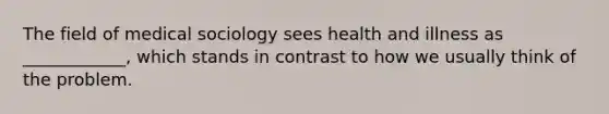 The field of medical sociology sees health and illness as ____________, which stands in contrast to how we usually think of the problem.