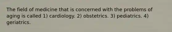 The field of medicine that is concerned with the problems of aging is called 1) cardiology. 2) obstetrics. 3) pediatrics. 4) geriatrics.