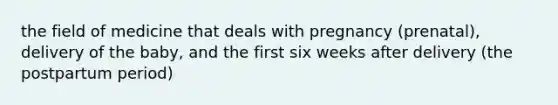 the field of medicine that deals with pregnancy (prenatal), delivery of the baby, and the first six weeks after delivery (the postpartum period)