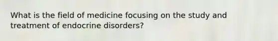 What is the field of medicine focusing on the study and treatment of endocrine disorders?