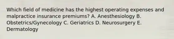 Which field of medicine has the highest operating expenses and malpractice insurance premiums? A. Anesthesiology B. Obstetrics/Gynecology C. Geriatrics D. Neurosurgery E. Dermatology