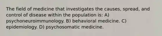 The field of medicine that investigates the causes, spread, and control of disease within the population is: A) psychoneuroimmunology. B) behavioral medicine. C) epidemiology. D) psychosomatic medicine.