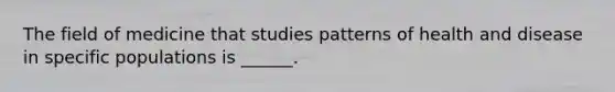 The field of medicine that studies patterns of health and disease in specific populations is ______.