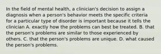 In the field of mental health, a clinician's decision to assign a diagnosis when a person's behavior meets the specific criteria for a particular type of disorder is important because it tells the clinician A. exactly how the problems can best be treated. B. that the person's problems are similar to those experienced by others. C. that the person's problems are unique. D. what caused the person's problems.