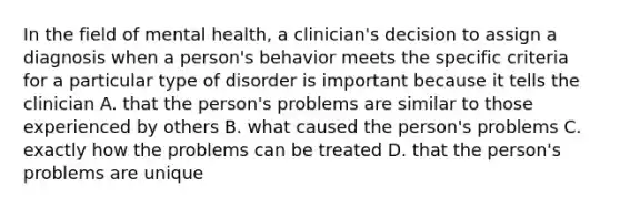 In the field of mental health, a clinician's decision to assign a diagnosis when a person's behavior meets the specific criteria for a particular type of disorder is important because it tells the clinician A. that the person's problems are similar to those experienced by others B. what caused the person's problems C. exactly how the problems can be treated D. that the person's problems are unique