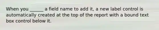 When you ______ a field name to add it, a new label control is automatically created at the top of the report with a bound text box control below it.