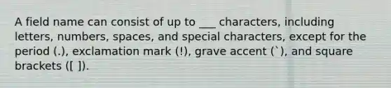 A field name can consist of up to ___ characters, including letters, numbers, spaces, and special characters, except for the period (.), exclamation mark (!), grave accent (`), and square brackets ([ ]).