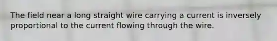 The field near a long straight wire carrying a current is inversely proportional to the current flowing through the wire.