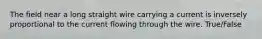 The field near a long straight wire carrying a current is inversely proportional to the current flowing through the wire. True/False