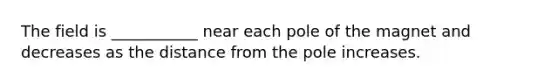 The field is ___________ near each pole of the magnet and decreases as the distance from the pole increases.