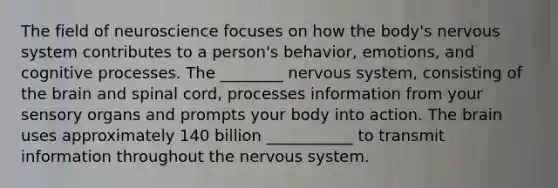 The field of neuroscience focuses on how the body's nervous system contributes to a person's behavior, emotions, and cognitive processes. The ________ nervous system, consisting of the brain and spinal cord, processes information from your sensory organs and prompts your body into action. The brain uses approximately 140 billion ___________ to transmit information throughout the nervous system.