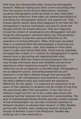 Field notes are indispensable when conducting ethnographic research. Although making such notes is time-consuming, they form the primary record of one's observations. Generally speaking, ethnographers write two kinds of notes: field notes and personal reflections. Field notes are detailed descriptions of everything the ethnographer observes and experiences. They include specific details about what happened at the field site, the ethnographer's sensory impressions, and specific words and phrases used by the people observed. They also frequently include the content of conversations the ethnographer had and things the ethnographer overheard others say. Ethnographers also sometimes include their personal reflections on the experience of writing field notes. Often, brief notes are jotted down in a notebook while the anthropologist is observing and participating in activities. Later, they expand on those quick notes to make more formal field notes, which may be organized and typed into a report. It is common for ethnographers to spend several hours a day writing and organizing field notes. Ethnographers often also keep a personal journal or diary that may include information about their emotions and personal experiences while conducting research. These personal reflections can be as important as the field notes. Ethnography is not an objective science. Everything researchers do and experience in the field is filtered through their personal life experiences. Two ethnographers may experience a situation in the field in different ways and understand the experience differently. For this reason, it is important for researchers to be aware of their reactions to situations and be mindful of how their life experiences affect their perceptions. In fact, this sort of reflexive insight can turn out to be a useful data source and analytical tool that improves the researcher's understanding. The work of anthropologist Renato Rosaldo provides a useful example of how anthropologists can use their emotional responses to fieldwork situations to advance their research. In 1981, Rosaldo and his wife, Michelle, were conducting research among the Ilongots of Northern Luzon in the Philippines. Rosaldo was studying men in the community w