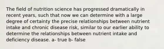 The field of nutrition science has progressed dramatically in recent years, such that now we can determine with a large degree of certainty the precise relationships between nutrient intake and chronic disease risk, similar to our earlier ability to determine the relationships between nutrient intake and deficiency disease. a- true b- false